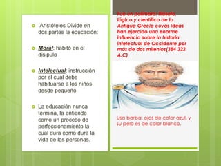  Aristóteles Divide en
dos partes la educación:
 Moral: habitó en el
disipulo
 Intelectual: instrucción
por el cual debe
habituarse a los niños
desde pequeño.
 La educación nunca
termina, la entiende
como un proceso de
perfeccionamiento la
cual dura como dura la
vida de las personas.
Fue un polímata: filósofo,
lógico y científico de la
Antigua Grecia cuyas ideas
han ejercido una enorme
influencia sobre la historia
intelectual de Occidente por
más de dos milenios(384 322
A.C)
Usa barba, ojos de color azul, y
su pelo es de color blanco.
 