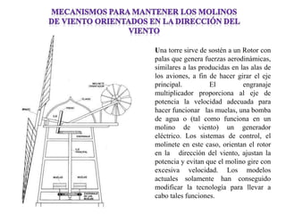 Una torre sirve de sostén a un Rotor con palas que genera fuerzas aerodinámicas, similares a las producidas en las alas de los aviones, a fin de hacer girar el eje principal. El engranaje multiplicador proporciona al eje de potencia la velocidad adecuada para hacer funcionar las muelas, una bomba de agua o (tal como funciona en un molino de viento) un generador eléctrico. Los sistemas de control, el molinete en este caso, orientan el rotor en la dirección del viento, ajustan la potencia y evitan que el molino gire con excesiva velocidad. Los modelos actuales solamente han conseguido modificar la tecnología para llevar a cabo tales funciones.  