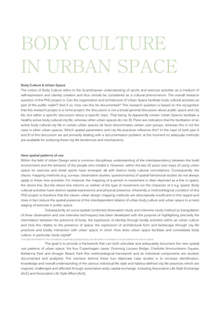 BODY CULTURE
IN URBAN SPACE
Body Culture & Urban Space
The notion of Body Culture refers to the Scandinavian understanding of sports and exercise activities as a medium of
self-expression and identity creation and thus should be considered as a cultural phenomenon. The overall research
question of the PhD project is: Can the organization and architecture of Urban Space facilitate body cultural activities as
part of the public realm? And if so, how can this be documented? This research question is based on the recognition
that this research project is a niche-project; the discussion is not a broad general discussion about public space and city
life, but rather a specific discussion about a specific topic. That being; A) Apparently certain Urban Spaces facilitate a
healthy active body cultural city life, whereas other urban spaces do not. B) There are indicators that the facilitation of an
active body cultural city life in certain urban spaces de facto discriminates certain user groups, whereas this is not the
case in other urban spaces. Which spatial parameters and city life practices influence this? In the case of both part A
and B of this discussion we are primarily dealing with a documentation problem; at the moment no adequate methods
are available for surfacing these city life tendencies and mechanisms.

New spatial patterns of use
Within the field of Urban Design exist a common disciplinary understanding of the interdependency between the build
environment and the behavior of the people who inhabit it. However, within the last 20 years new ways of using urban
space for exercise and street sports have emerged, all with distinct body cultural connotations. Consequently, the
classic mapping methods (e.g. surveys, observation studies, questionnaires) of spatial behavioral studies do not always
apply to these new activities. For instance: the mapping of a person in movement is often depicted as a line in space;
the desire line. But the desire line informs us neither of the type of movement nor the character of it e.g. speed. Body
cultural activities have distinct spatial expressions and physical presence. Inherently a methodological condition of this
PhD project is therefore that the classic urban design mapping methods are descriptively insufficient in this regard and
does in fact reduce the spatial presence of the interdependent relation of urban body culture and urban space to a mere
staging of exercise in public space.
Subsequently an socio-spatial combined observation study and interview study method (a triangulation
of three observation and one interview techniques) has been developed with the purpose of highlighting precisely the
interrelation between the presence of body, the expression of identity through bodily activities within an urban culture
and how this relates to the presence of space, the expression of architectural form and landscape through city life
practices and bodily interaction with urban space. In short: How does urban space facilitate and consolidate body
culture, in particular; body capital*
*concept developed for the conceptual vocabulary paraphrasing over Bourdieu’s concepts of social capital and cultural capital.

The goal is to provide a framework that can both articulate and adequately document the new spatial
use patterns of urban space. Via four Copenhagen cases: Dronning Louises Bridge, Charlotte Ammundsens Square,
BaNanna Park and Amager Beach Park this methodological framework and its individual components are studied,
documented and analyzed. The intention behind these four elaborate case studies is to increase identification,
knowledge and overall understanding of the various individual life style and habitus-defined city life practices which are
inspired, challenged and affected through associative body capital exchange, including Associative Life Style Exchange
(ALE) and Associative Life Style Affect (ALA).

 