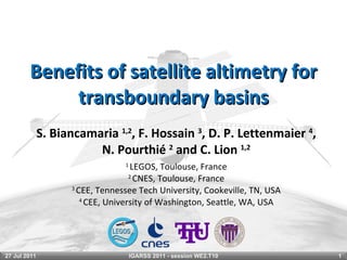 Benefits of satellite altimetry for transboundary basins S. Biancamaria  1,2 , F. Hossain  3 , D. P. Lettenmaier  4 , N. Pourthié  2  and C. Lion  1,2 1  LEGOS, Toulouse, France 2  CNES, Toulouse, France 3  CEE, Tennessee Tech University, Cookeville, TN, USA 4  CEE, University of Washington, Seattle, WA, USA 27 Jul 2011 IGARSS 2011 - session WE2.T10 
