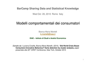 BarCampBarCamp SharingSharing Data andData and StatisticalStatistical KnowledgeKnowledge
Wed OctWed Oct 2020,, 20102010 Rome ItalyRome Italy
ModelliModelli comportamentalicomportamentali deidei consumatoriconsumatori
Bianca Maria MartelliBianca Maria MartelliBianca Maria MartelliBianca Maria Martelli
b.martelli@isae.itb.martelli@isae.it
ISAEISAE –– IstitutoIstituto didi StudiStudi ee AnalisiAnalisi EconomicaEconomica
EstrattoEstratto dada :: Luciana Crosilla, Bianca Maria Martelli, (2010), “Did World Crisis Boost
Consumers Innovative Behaviour? Early detection by cluster analysis, paper
presentato alla 30th CIRET Conference, New York, October 2010
1
 