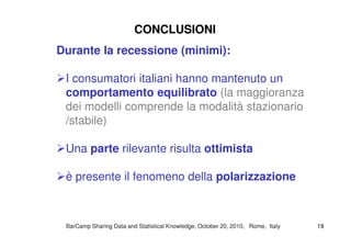 Durante la recessione (minimi):
I consumatori italiani hanno mantenuto un
comportamento equilibrato (la maggioranza
dei modelli comprende la modalità stazionario
/stabile)
CONCLUSIONICONCLUSIONI
/stabile)
Una parte rilevante risulta ottimista
è presente il fenomeno della polarizzazione
BarCampBarCamp Sharing Data and Statistical Knowledge, OctoberSharing Data and Statistical Knowledge, October 2020,, 20102010, Rome, Italy, Rome, Italy 1919
 