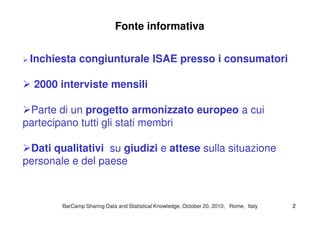 Fonte informativa
Inchiesta congiunturale ISAE presso i consumatori
2000 interviste mensili
Parte di un progetto armonizzato europeo a cuiParte di un progetto armonizzato europeo a cui
partecipano tutti gli stati membri
Dati qualitativi su giudizi e attese sulla situazione
personale e del paese
BarCampBarCamp Sharing Data and Statistical Knowledge, OctoberSharing Data and Statistical Knowledge, October 2020,, 20102010, Rome, Italy, Rome, Italy 22
 