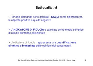 Dati qualitativi
Per ogni domanda sono calcolati i SALDI come differenza fra
le risposte positive e quelle negative
L’INDICATORE DI FIDUCIA è calcolato come media semplice
di alcune domande selezionatedi alcune domande selezionate
L’indicatore di fiducia rappresenta una quantificazione
sintetica e immediata delle opinioni dei consumatori
BarCampBarCamp Sharing Data and Statistical Knowledge, OctoberSharing Data and Statistical Knowledge, October 2020,, 20102010, Rome, Italy, Rome, Italy 33
 