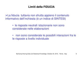 Limiti della FIDUCIA
La fiducia tuttavia non sfrutta appieno il contenuto
informativo dell’inchiesta (è un indice di SINTESI)
• le risposte neutrali /stazionarie non sono
considerate nelle elaborazioniconsiderate nelle elaborazioni
• non sono considerate le possibili interazioni fra le
le risposte a livello individuale
BarCampBarCamp Sharing Data and Statistical Knowledge, OctoberSharing Data and Statistical Knowledge, October 2020,, 20102010, Rome, Italy, Rome, Italy 55
 