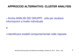 APPROCCIO ALTERNATIVO: CLUSTER ANALYSIS
Anche ANALISI DEI GRUPPI: utile per studiare
informazioni a livello individuale
ee
identificare modelli comportamentali nelle risposte
BarCampBarCamp Sharing Data and Statistical Knowledge, OctoberSharing Data and Statistical Knowledge, October 2020,, 20102010, Rome, Italy, Rome, Italy 66
 