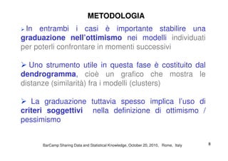 In entrambi i casi è importante stabilire una
graduazione nell’ottimismo nei modelli individuati
per poterli confrontare in momenti successivi
Uno strumento utile in questa fase è costituito dal
dendrogramma, cioè un grafico che mostra le
distanze (similarità) fra i modelli (clusters)
METODOLOGIAMETODOLOGIA
distanze (similarità) fra i modelli (clusters)
La graduazione tuttavia spesso implica l’uso di
criteri soggettivi nella definizione di ottimismo /
pessimismo
BarCampBarCamp Sharing Data and Statistical Knowledge, OctoberSharing Data and Statistical Knowledge, October 2020,, 20102010, Rome, Italy, Rome, Italy 88
 