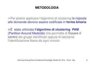 Per potere applicare l’algoritmo di clustering le risposte
alle domande devono essere codificate in forma binaria
È stato utilizzato l’algoritmo di clustering PAM
(Partition Around Medoids) che permette di fissare il
METODOLOGIAMETODOLOGIA
(Partition Around Medoids) che permette di fissare il
centro dei gruppi identificati oppure di lasciarne
l’identificazione libera da ogni vincolo
BarCampBarCamp Sharing Data and Statistical Knowledge, OctoberSharing Data and Statistical Knowledge, October 2020,, 20102010, Rome, Italy, Rome, Italy 99
 