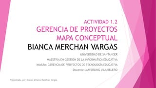 ACTIVIDAD 1.2
GERENCIA DE PROYECTOS
MAPA CONCEPTUAL
BIANCA MERCHAN VARGAS
UNIVERSIDAD DE SANTANDER
MAESTRIA EN GESTIÓN DE LA INFORMÁTICA EDUCATIVA
Modulo: GERENCIA DE PROYECTOS DE TECNOLOGÍA EDUCATIVA
Docente: MAYERLING VILA BELEÑO
Presentado por: Bianca Liliana Merchan Vargas
 