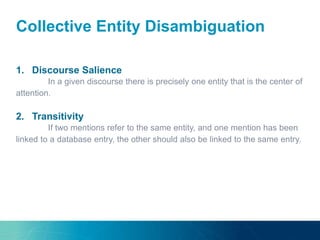 Collective Entity Disambiguation
1. Discourse Salience
In a given discourse there is precisely one entity that is the center of
attention.
2. Transitivity
If two mentions refer to the same entity, and one mention has been
linked to a database entry, the other should also be linked to the same entry.
 