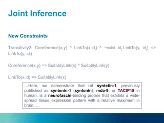 Joint Inference
New Constraints
Transitivity2: Coreference(x,y) ^ LinkTo(x,idi) ^ ¬exist idj.LinkTo(y, idj) =>
LinkTo(y, idi)
Coreference(x,y) => SuitablyLink(x) ^ SuitablyLink(y)
LinkTo(x,id) => SuitablyLink(x)
…Here, we demonstrate that rat syntetin-1, previously
published as syntenin-1 (syntenin), mda-9, or TACIP18 in
human, is a neurofascin-binding protein that exhibits a wide-
spread tissue expression pattern with a relative maximum in
brain. …
 
