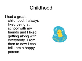 Childhood I had a great childhood. I always liked being at school with my friends and I liked getting along with everybody. From then to now I can tell I am a happy person 