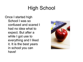 High School Once I started high School I was so confused and scared I had no idea what to expect. But after a while I got use to everything and I liked it. It is the best years in school you can have! 