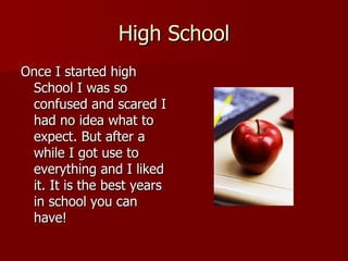 High School Once I started high School I was so confused and scared I had no idea what to expect. But after a while I got use to everything and I liked it. It is the best years in school you can have! 