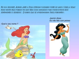 No dia seguinte Jasmin junto a Bela estavam passando perto do lago e Ariel a velas ficou muito feliz porque viu que teria duas amizades para poder dividir seus sentimentos e segredos . Quando elas se aproximaram Ariel perguntou :  -Qual e seu nome ?  Jasmin disse : Eu não falo com peixes  