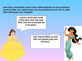Ariel ficou novamente muito triste e Bela sabendo do que aconteceu resolveu falar com Jasmin para que ela percebesse que não se pode fazer diferenças com ninguém .  Jasmin, Ariel está muito triste pois você não quer falar com ela só porque ela é um peixe.  Isso mesmo Bela, eu não falo com peixes pois sou humana.  