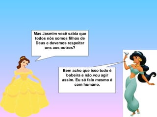 Mas Jasmim você sabia que todos nós somos filhos de Deus e devemos respeitar uns aos outros? Bem acho que isso tudo é bobeira e não vou agir assim. Eu só falo mesmo é com humano. 
