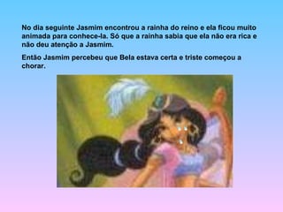 No dia seguinte Jasmim encontrou a rainha do reino e ela ficou muito animada para conhece-la. Só que a rainha sabia que ela não era rica e não deu atenção a Jasmim. Então Jasmim percebeu que Bela estava certa e triste começou a chorar. 