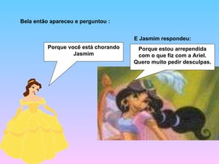 Bela então apareceu e perguntou : Porque você está chorando Jasmim Porque estou arrependida com o que fiz com a Ariel. Quero muito pedir desculpas. E Jasmim respondeu: 