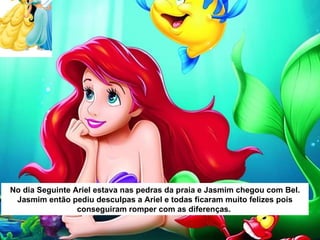 No dia Seguinte Ariel estava nas pedras da praia e Jasmim chegou com Bel. Jasmim então pediu desculpas a Ariel e todas ficaram muito felizes pois conseguiram romper com as diferenças.  