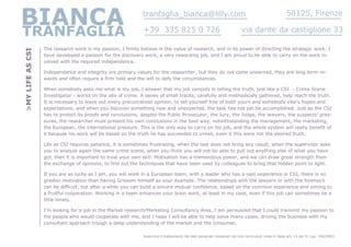 BIANCA
TRANFAGLIA
                                                             tranfaglia_bianca@lilly.com

                                                              +39 335 825 0 726                                          via dante da castiglione 33
                                                                                                                                                    50125, Firenze



                  The research work is my passion, I firmly believe in the value of research, and in its power of directing the strategic work. I
>MY LIFE AS CSI


                  have developed a passion for the discovery work, a very rewarding job, and I am proud to be able to carry on the work in-
                  volved with the required independence.

                  Independence and integrity are primary values for the researcher, but they do not come unearned, they are long term re-
                  wards and often require a firm hold and the will to defy the circumstances.

                  When somebody asks me what is my job, I answer that my job consists in telling the truth, just like a CSI - Crime Scene
                  Investigator - works on the site of crime. A series of small tracks, carefully and methodically gathered, help reach the truth.
                  It is necessary to leave out every preconceived opinion, to set yourself free of both yours and somebody else’s hopes and
                  expectations, and when you discover something new and unexpected, the task has not yet be accomplished. Just as the CSI
                  has to protect its proofs and conclusions, despite the Public Prosecutor, the Jury, the Judge, the lawyers, the suspects’ pres-
                  sures, the researcher must present his own conclusions in the best way, notwithstanding the management, the marketing,
                  the European, the international pressure. This is the only way to carry on his job, and the whole system will really benefit of
                  it because his work will be based on the truth he has succeeded to unveil, even it this were not the desired truth.

                  Life as CSI requires patience, it is sometimes frustrating, when the test does not bring any result, when the supervisor asks
                  you to analyze again the same crime scene, when you think you will not be able to pull out anything else of what you have
                  got, then it is important to trust your own skill. Motivation has a tremendous power, and we can draw great strength from
                  the exchange of opinions, to find out the techniques that have been used by colleagues to bring that hidden point to light.

                  If you are as lucky as I am, you will work in a European team, with a leader who has a vast experience in CSI, there is no
                  greater motivation than having Grissom himself as your example. The relationships with the lawyers or with the forensics
                  can be difficult, but after a while you can build a sincere mutual confidence, based on the common experience and aiming to
                  a fruitful cooperation. Working in a team enhances your brain work, at least in my case, even if this job can sometimes be a
                  little lonely.

                  I’m looking for a job in the Market research/Marketing Consultancy Area, I am persuaded that I could transmit my passion to
                  the people who would cooperate with me, and I hope I will be able to help solve many cases, driving the business with my
                  consultant approach trough a deep understanding of the market and the consumer.

                                                              Autorizzo il trattamento dei dati personali contenuti nel mio curriculum vitae in base art. 13 del D. Lgs. 196/2003
 