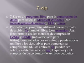 7-zip7-Zip es un programalibre para la compresión de datos para sistemas Microsoft Windows (con interfaz gráfica de usuario), DOS y Linux.Por defecto el programa utiliza el nuevo formato de archivo 7z, también libre, (con extensión .7z). Este formato usa los métodos de compresión LZMA y PPMD (más adecuado para textos), desarrollados por su autor, y puede aplicar un filtro a los ejecutables para aumentar su compresibilidad. Los archivos 7z pueden ser sólidos, a diferencia de los zip, lo que mejora la compresión de conjuntos de archivos pequeños.