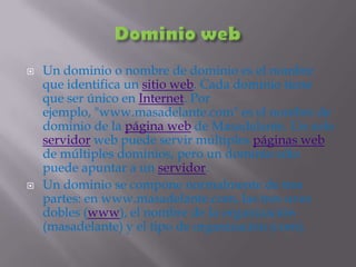 Dominio webUn dominio o nombre de dominio es el nombre que identifica un sitio web. Cada dominio tiene que ser único en Internet. Por ejemplo, "www.masadelante.com" es el nombre de dominio de la página web de Masadelante. Un solo servidor web puede servir múltiples páginas web de múltiples dominios, pero un dominio sólo puede apuntar a un servidor.Un dominio se compone normalmente de tres partes: en www.masadelante.com, las tres uves dobles (www), el nombre de la organización (masadelante) y el tipo de organización (com).