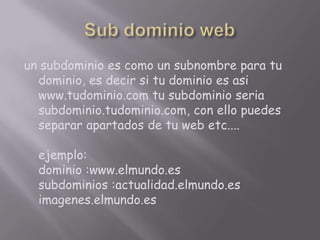 Sub dominio webun subdominio es como un subnombre para tu dominio, es decir si tu dominio es asi www.tudominio.com tu subdominio seria subdominio.tudominio.com, con ello puedes separar apartados de tu web etc....ejemplo: dominio :www.elmundo.essubdominios :actualidad.elmundo.esimagenes.elmundo.es