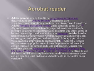 Acrobat readerAdobe Acrobat es una familia de programas informáticos desarrollados por Adobe Systems, diseñados para visualizar, crear, modificar y controlar archivos con el formato de Adobe Portable Document Format, más conocido como PDF.[1] Algunos programas de la familia, especialmente la creación de este tipo de archivos son comerciales, mientras que otros, como la lectura de este tipo de documentos, son freeware. Adobe Reader (denominado anteriormente Acrobat Reader) está disponible sin cargo alguno en la página de descargas de Adobe, y permite la visualización e impresión de archivos PDF.[2] Acrobat y Reader son de uso muy popular como forma de presentar información con un formato fijo similar al de una publicación. Cuenta con versiones para los sistemas operativosMicrosoft Windows, Mac OS, Linux, Windows Mobile, Palm OS, Symbian OS y otros. El uso del formato PDF está ampliamente extendido para mostrar texto con un diseño visual ordenado. Actualmente se encuentra en su versión 9.