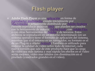 Flash playerAdobe Flash Player es una aplicación en forma de reproductor multimedia creado inicialmente por Macromedia y actualmente distribuido por Adobe Systems. Permite reproducir archivos SWF que pueden ser creados con la herramienta de autoría Adobe Flash, con Adobe Flex o con otras herramientas de Adobe y de terceros. Estos archivos se reproducen en un entorno determinado (en un sistema operativo tiene el formato de aplicación del sistema, mientras que si el entorno es un navegador, su formato es el de un Plug-in u objeto ActiveX).También es utilizado para mejorar la calidad de vídeo sobre todo de internet; cada nueva versión que sale de este producto hace que la carga de video sea mas óptima y mas rápida los efectos en el vídeo serán mejores, vídeo mas nítidos con disminución en el pixelado (cuadrados grandes en el vídeo).
