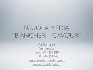 SCUOLA MEDIA
“BIANCHERI - CAVOUR”
           Via Roma 61
             Ventimiglia
        Tel. 0184 -351180
             0184 -351742
    segreteria@smventimiglia.it
       www.smventimiglia.it
 