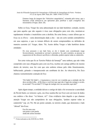 Anais da II Reunião Equatorial de Antropologia e XI Reunião de Antropólogos do Norte - Nordeste.
                          19 a 22 de Agosto 2009. Natal, RN. ISBN: 9788572735384

                 Estamos longe da imagem dos “feiticeiros sanguinários”, reinando pelo terror, que a
                 literatura cristã esforçou-se em apresentar para justificar a ação evangélica dos
                 missionários (Verger, idem: 20).

         Sobre os Exus, Verger faz uma admoestação de seu lado benfeitor; contudo, mostra
que para aqueles que não seguem à risca suas obrigações para com eles, mostram-se
rapidamente irritados e insatisfeitos com a desfeita. De certa forma, o autor afirma que os
Exus ou os Ebora – outra denominação dada a eles – são em certo sentido contraditórios
em seus aspectos, o que os tornam difíceis de serem compreendidos ou definidos de
maneira coerente (cf. Verger, idem: 76). Assim define Verger o lado benfeitor destas
entidades:
                 Os exus possuem o seu lado bom, se ele é tratado com consideração reage
                 favoravelmente, mostrando-se serviçal e prestativo. Se, pelo contrário, as pessoas se
                 esquecerem de lhe oferecer sacrifícios e oferendas, podem esperar todas as catástrofes.


         Em certa visita que fiz ao Terreiro Palácio de Iemanjá15 uma senhora, que não vinha
cumprindo com suas obrigações para com seu Exu, recebeu um castigo público do mesmo
dentro do terreiro; esse fez com que esta senhora rolasse pelo chão freneticamente,
balbuciando, gritando e transparecendo um semblante de dor. Ao observá-la, Pai Zeca
chamou veementemente a atenção do Exu:


                 “Ori babá! Ori babá! (...) [aumentava o tom de voz à medida que a entidade não lhe
                 dava ouvidos] olha... já lhe disse a você [sic] que aqui não é lugar pra castigar o cavalo,
                 tá ouvindo?! Tá ouvindo?!!! O lugar de castigar ela é na casa dela, aqui não!”


         Após algum tempo, a entidade deixou o castigo de lado e foi reverenciar a autoridade
do Pai-de-Santo; ao reiniciar a gira, seu Zeca saudou-lhe (ao Exu) com um tocar de dedos
nos ombros e lhe disse: “vá brincar, vá!”. Uma evidência clara daquilo a que chamou
atenção Verger aos não cumpridores de suas obrigações, “podem esperar todas as
catástrofes” (op. cit.:76). Há um ponto cantado, no terreiro citado, que demonstra o lado
“abissal” dos Exus:
                 Exu fez uma casa
                 sem porta e sem janela
                 ainda não achou morador

15
     - Visita realizada no dia 24/03/08, às 19h30.


11
 