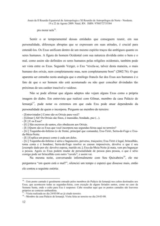 Anais da II Reunião Equatorial de Antropologia e XI Reunião de Antropólogos do Norte - Nordeste.
                        19 a 22 de Agosto 2009. Natal, RN. ISBN: 9788572735384

             pra morar nela16.


       Sentir o ar temperamental dessas entidades que conseguem reunir, em sua
personalidade, diferenças abruptas que se expressam em suas atitudes, é crucial para
entendê-los. Os Exus unificam dentro de um mesmo espírito traços tão ambíguos quanto os
seres humanos. A figura do homem Ocidental com sua natureza dividida entre o bem e o
mal, como assim são definidos os seres humanos pelas religiões ocidentais, também pode
ser vista entre os Exus. Segundo Verger, o Exu “revela-se, talvez desta maneira, o mais
humano dos orixás, nem completamente mau, nem completamente bom” (2002:76). O que
aparenta ser estranho nesta analogia que o etnólogo francês faz dos Exus aos humanos é o
fato de que o ser homem não está acostumado ou não quer conceber divindades tão
próximas de seu caráter irascível e vaidoso.
       Não se pode afirmar que alguns adeptos não vejam alguns Exus como a própria
imagem do diabo. Em entrevista que realizei com Gilmar, membro da casa Palácio de
Iemanjá17, pude notar os extremos em que cada Exu pode atuar dependendo da
personalidade de quem o incorpora. Pergunto ao membro do terreiro:
- [Entrevistador:] Como são os Orixás para você?
- [Gilmar:] Ah! Os Orixás são finos, é mansidão, bondade, paz (...).
- [E:] E os Exus?
- [G:] São escravos de santos, eles obedecem aos Orixás.
- [E:] Quem são os Exus que você incorpora nas segundas-feiras aqui no terreiro?
- [G:] Toquinho-do-Inferno (o de frente, principal que comanda), Exu-Tiriri, Serra-de-Fogo e Exu-
da-Meia-Noite.
- [E:] Explica um pouco como é cada um deles.
- [G:] Toquinho-do-Inferno é sério e bagunceiro, perverso, traiçoeiro; Exu-Tiriri é legal, brincalhão,
toma conta e é bondoso; Serra-de-Fogo resolve as causas impossíveis, devolve o que é seu
[exemplo dado por ele: devolve esposa, marido etc.]; Exu-da-Meia-Noite já mata, vem pra bagunçar
a pessoa. Agora os Exus podem mudar de personalidade de pessoa para pessoa, o que é sério
comigo pode ser brincalhão com outro “cavalo”, e assim vai.
       Na mesma noite, conversando informalmente com Seu Quixabeira18, ele me
perguntava “em quem está o mal?”, silenciei um tempo e esperei que dissesse mais, então
ele contou a seguinte estória:


16
   - Este ponto cantado é geralmente entoado pelos membros do Palácio de Iemanjá nos cultos destinados aos
Exus, que acontecem todas as segundas-feiras, com exceção de alguns feriados santos, como no caso da
Semana Santa, onde o culto para Exu é suspenso. Cabe ressaltar aqui que os pontos cantados são louvores
próprios ao contexto umbandista.
17
   - Visita realizada no dia 24/03/08 ao já citado terreiro.
18
   - Membro da casa Palácio de Iemanjá. Visita feita ao terreiro no dia 24-03-08.

12
 