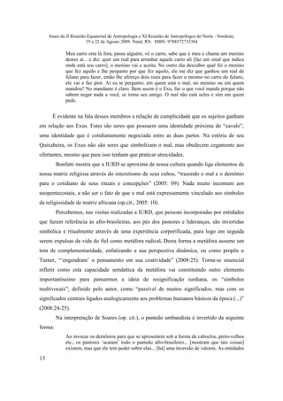 Anais da II Reunião Equatorial de Antropologia e XI Reunião de Antropólogos do Norte - Nordeste.
                        19 a 22 de Agosto 2009. Natal, RN. ISBN: 9788572735384

             Meu carro esta lá fora, passa alguém, vê o carro, sabe que é meu e chama um menino
             destes aí... e diz: quer um real para arranhar aquele carro ali [faz um sinal que indica
             onde está seu carro], o menino vai e aceita. No outro dia descubro qual foi o menino
             que fez aquilo e lhe pergunto por que fez aquilo, ele me diz que ganhou um real de
             fulano para fazer, então lhe ofereço dois reais para fazer o mesmo no carro do fulano,
             ele vai e faz pior. Aí eu te pergunto: em quem está o mal, no menino ou em quem
             mandou? No mandante é claro. Bem assim é o Exu, faz o que você manda porque não
             sabem negar nada a você, se torna seu amigo. O mal não está neles e sim em quem
             pede.


       É evidente na fala desses membros a relação de cumplicidade que os sujeitos ganham
em relação aos Exus. Estes são seres que possuem uma identidade próxima do “cavalo”,
uma identidade que é cotidianamente negociada entre as duas partes. Na estória de seu
Quixabeira, os Exus não são seres que simbolizam o mal, mas obedecem cegamente aos
ofertantes, mesmo que para isso tenham que praticar atrocidades.
         Bonfatti mostra que a IURD se aproxima de nossa cultura quando liga elementos de
nossa matriz religiosa através do sincretismo de seus cultos, “trazendo o mal e o demônio
para o cotidiano de seus rituais e concepções” (2005: 09). Nada muito incomum aos
neopentecostais, a não ser o fato de que o mal está expressamente vinculado aos símbolos
da religiosidade de matriz africana (op.cit., 2005: 10).
         Percebemos, nas visitas realizadas a IURD, que pessoas incorporadas por entidades
que fazem referência às afro-brasileiras, aos pés dos pastores e lideranças, são invertidas
simbólica e ritualmente através de uma experiência corporificada, para logo em seguida
serem expulsas da vida do fiel como metáfora radical. Desta forma a metáfora assume um
tom de complementaridade, enfatizando a sua perspectiva dinâmica, ou como propõe o
Turner, “‘engendram’ o pensamento em sua coatividade” (2008:25). Torna-se essencial
refletir como esta capacidade semântica da metáfora vai constituindo outro elemento
importantíssimo para pensarmos a ideia de resignificação iurdiana, os “símbolos
multivocais”; definido pelo autor, como “passível de muitos significados, mas com os
significados centrais ligados analogicamente aos problemas humanos básicos da época (...)”
(2008:24-25).
         Na interpretação de Soares (op. cit.), o panteão umbandista é invertido da seguinte
forma:
             Ao invocar os demônios para que se apresentem sob a forma de caboclos, preto-velhos
             etc., os pastores ‘acatam’ todo o panteão afro-brasileiro... [mostram que tais coisas]
             existem, mas que ele tem poder sobre elas... [há] uma inversão de valores. As entidades
13
 