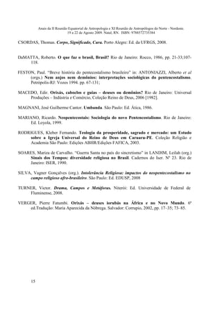 Anais da II Reunião Equatorial de Antropologia e XI Reunião de Antropólogos do Norte - Nordeste.
                              19 a 22 de Agosto 2009. Natal, RN. ISBN: 9788572735384

CSORDAS, Thomas. Corpo, Significado, Cura. Porto Alegre: Ed. da UFRGS, 2008.


DaMATTA, Roberto. O que faz o brasil, Brasil? Rio de Janeiro: Rocco, 1986, pp. 21-33;107-
    118.

FESTON, Paul. “Breve história do pentecostalismo brasileiro” in: ANTONIAZZI, Alberto et al
     (orgs.) Nem anjos nem demônios: interpretações sociológicas do pentencostalismo.
     Petrópolis-RJ: Vozes 1994. pp. 67-131;

MACEDO, Edir. Orixás, caboclos e guias – deuses ou demônios? Rio de Janeiro: Universal
    Produções – Indústria e Comércio, Coleção Reino de Deus, 2006 [1982].

MAGNANI, José Guilherme Cantor. Umbanda. São Paulo: Ed. Ática, 1986.

MARIANO, Ricardo. Neopentecostais: Sociologia do novo Pentencostalismo. Rio de Janeiro:
    Ed. Loyola, 1999.

RODRIGUES, Kleber Fernando. Teologia da prosperidade, sagrado e mercado: um Estudo
     sobre a Igreja Universal do Reino de Deus em Caruaru-PE. Coleção Religião e
    Academia São Paulo: Edições ABHR/Edições FAFICA, 2003.

SOARES, Mariza de Carvalho. “Guerra Santa no país do sincretismo” in LANDIM, Leilah (org.)
    Sinais dos Tempos: diversidade religiosa no Brasil. Cadernos do Iser. Nº 23. Rio de
    Janeiro: ISER, 1990.

SILVA, Vagner Gonçalves (org.). Intolerância Religiosa: impactos do neopentecostalismo no
     campo religioso afro-brasileiro. São Paulo: Ed. EDUSP, 2008

TURNER, Victor. Drama, Campos e Metáforas. Niterói: Ed. Universidade de Federal de
    Fluminense, 2008.

VERGER, Pierre Fatumbi. Orixás – deuses iorubás na África e no Novo Mundo. 6ª
    ed.Tradução: Maria Aparecida da Nóbrega. Salvador: Corrupio, 2002, pp. 17–35; 73–85.




      15
 