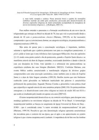 Anais da II Reunião Equatorial de Antropologia e XI Reunião de Antropólogos do Norte - Nordeste.
                       19 a 22 de Agosto 2009. Natal, RN. ISBN: 9788572735384

            e, mais tarde, européia e asiática. Nesse processo houve a quebra do monopólio
            simbólico mantido até então pelo catolicismo, provocada pelo desenvolvimento de
            diversas expressões religiosas de matriz protestante acompanhada da insurgência de
            novos movimentos religiosos [...] (Rodrigues, 2003:13).


       Para melhor entender o panorama e a formação sociohistórica de um novo tipo de
religiosidade que emergiu no Brasil na década de 70, mas que veio se processando desde a
década de 10 com o pentecostalismo clássico (Mariano, 1999:29), se faz necessário
compreender o que se convencionou chamar, na categoria sociológica, de pentecostalismo e
neopentecostalismo (1999:32).
       Mas antes de passar para a conceituação sociológica, é importante, também,
salientar o significado que a palavra pentecostes tem para os evangélicos pentecostais. A
priori, pode-se notar que é uma referência clara à passagem bíblica dos Atos dos apóstolos
2,1-13, tendo como ponto central o dia de pentecostes, quando o Espírito Santo desceu e se
manifestou através do dom de línguas estranhas, exorcizando demônios e dando o dom de
cura aos discípulos de Cristo. Este episódio é o referencial dos pentecostalistas na
experiência cotidiana das suas liturgias (Bonfantti, 2005:01). Conforme Mariano, este
evento bíblico acabou caracterizando a manifestação religiosa de diversos grupos
comprometidos com uma renovação carismática, como também com os dons do Espírito
Santo e o dom de falar línguas estranhas (1999:28). Bonfim mostra que este fenômeno
conhecido como glossolalia ou balbuciar inarticulado das palavras é característica
preferencial dos pentecostais. Segundo Thomas Csordas a glossolalia é uma prática ritual
que corporifica o sagrado através de uma semântica própria (2008:130). Os pentecostalistas
emergiram e se desenvolveram como ethos religioso no início do século XX nos EUA e
que acaba se irradiando pelo mundo em apenas seis anos (2007:63).
       O termo neopentecostal desenvolveu-se, no contexto sociológico, para designar uma
mudança qualitativa no movimento religioso na década de 70 no Brasil. A terminologia
neopentecostal também se baseou no surgimento da Igreja Universal do Reino de Deus –
IURD – que é considerada como “a maior novidade do neopentecostalismo” do país
(Mariano, 1999:34). Percebe-se que esta denominação religiosa apresenta características
tão inovadoras para o contexto de sua época, que só após o seu aparecimento no cenário
religioso é que o termo neopentecostal é cunhado. A importância de tal fato nos faz lembrar


2
 