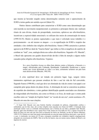 Anais da II Reunião Equatorial de Antropologia e XI Reunião de Antropólogos do Norte - Nordeste.
                       19 a 22 de Agosto 2009. Natal, RN. ISBN: 9788572735384

que mesmo já havendo surgido outras denominações somente com o aparecimento da
IURD o termo ganha um sentido especial (Idem:33).
        Outros fatores contribuem para caracterizar a IURD como uma denominação que
está inserida no movimento neopentecostal; os primeiros e principais fatores são: realizam
rituais de cura divina, rituais de prosperidade, exorcismo, opõem-se aos afro-brasileiros,
incentivam a expressividade emocional e se utilizam dos meios de comunicação de massa
(1999:34-35). Dentre os pontos supracitados o que mais é solicitado nesse trabalho é o
posicionamento - ou até mesmo os ataques - e a re-significação da IURD a respeito das
entidades e dos símbolos das religiões afro-brasileiras. Soares (1990) caracteriza a postura
agressiva da IURD ao ideal da “Guerra-Santa” que imbui os fiéis evangélicos do espírito de
combate ao “mal”, esse, analogia direta aos cultos afro-brasileiros. Segundo o Pr. Macedo3,
o Brasil não apresenta um quadro desenvolvido devido à falta de atenção a alguns males
causados pelas religiões afro-brasileiras. Vejamos:


              Se o povo brasileiro tivesse os olhos bem abertos contra a feitiçaria, a bruxaria e a
              magia, oficializadas pela Umbanda, Quimbanda, Candomblé, Kardecismo e outros
              nomes que vivem destruindo as vidas e os lares, certamente seríamos um país bem
              mais desenvolvido (Macedo, 1982:50).


        A crise espiritual deve ser tratada em primeiro lugar; logo, surgem vários
tratamentos espirituais que possam erradicar de fato o mal da vida do fiel convertido.
Segundo Soares (1990:80), o mal que deve ser eliminado da vida do crente é um papel a ser
cumprido pela igreja dentro do plano divino. A eliminação do mal se concretiza na prática
de expulsão dos demônios, e estes ganham identificação quando associados aos elementos
de religiosidade afro-brasileira, tais como os Orixás e os Exus, de modo que o crente pode
escolher entre ser “templo do Espírito Santo” ou “cavalo de um exu”, assim acentuou o Pr.
Macedo em uma das suas citações:
3
   - O bispo Edir Macedo tem uma história familiar circundada de pobreza, religiosidade católica e
umbandista, que de fato, hoje, são as duas religiões mais atacadas nos rituais da IURD. A formação desta
instituição muitas vezes se confunde intrinsecamente com a história de seu líder e fundador Edir Macedo.
Macedo, após uma dissidência com a igreja Nova Vida, forma em 9 de Julho de 1977, a Igreja Universal do
Reino de Deus em uma sala que fora uma ex-funerária do bairro da Abolição, no Rio de Janeiro (Mariano,
1999:53-55). Poderia ser mais uma igreja entrincheirada em uma das tantas periferias deste país, o que não foi
o caso. A instituição, em menos de 10 anos, conseguiu consolidar um verdadeiro império congregacional,
atingindo um crescimento de 2600%. Não só no Rio de Janeiro, mas em muitas outras cidades do Brasil e em
algumas do exterior.


3
 
