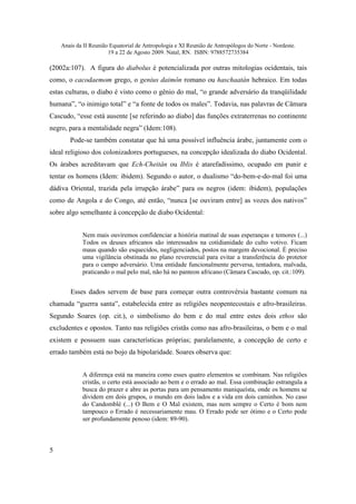 Anais da II Reunião Equatorial de Antropologia e XI Reunião de Antropólogos do Norte - Nordeste.
                       19 a 22 de Agosto 2009. Natal, RN. ISBN: 9788572735384

(2002a:107). A figura do diabolus é potencializada por outras mitologias ocidentais, tais
como, o cacodaemom grego, o genius daimôn romano ou haschaatán hebraico. Em todas
estas culturas, o diabo é visto como o gênio do mal, “o grande adversário da tranqüilidade
humana”, “o inimigo total” e “a fonte de todos os males”. Todavia, nas palavras de Câmara
Cascudo, “esse está ausente [se referindo ao diabo] das funções extraterrenas no continente
negro, para a mentalidade negra” (Idem:108).
       Pode-se também constatar que há uma possível influência árabe, juntamente com o
ideal religioso dos colonizadores portugueses, na concepção idealizada do diabo Ocidental.
Os árabes acreditavam que Ech-Cheitân ou Iblis é atarefadíssimo, ocupado em punir e
tentar os homens (Idem: ibidem). Segundo o autor, o dualismo “do-bem-e-do-mal foi uma
dádiva Oriental, trazida pela irrupção árabe” para os negros (idem: ibidem), populações
como de Angola e do Congo, até então, “nunca [se ouviram entre] as vozes dos nativos”
sobre algo semelhante à concepção de diabo Ocidental:


            Nem mais ouviremos confidenciar a história matinal de suas esperanças e temores (...)
            Todos os deuses africanos são interessados na cotidianidade do culto votivo. Ficam
            maus quando são esquecidos, negligenciados, postos na margem devocional. É preciso
            uma vigilância obstinada no plano reverencial para evitar a transferência do protetor
            para o campo adversário. Uma entidade funcionalmente perversa, tentadora, malvada,
            praticando o mal pelo mal, não há no panteon africano (Câmara Cascudo, op. cit.:109).


       Esses dados servem de base para começar outra controvérsia bastante comum na
chamada “guerra santa”, estabelecida entre as religiões neopentecostais e afro-brasileiras.
Segundo Soares (op. cit.), o simbolismo do bem e do mal entre estes dois ethos são
excludentes e opostos. Tanto nas religiões cristãs como nas afro-brasileiras, o bem e o mal
existem e possuem suas características próprias; paralelamente, a concepção de certo e
errado também está no bojo da bipolaridade. Soares observa que:


            A diferença está na maneira como esses quatro elementos se combinam. Nas religiões
            cristãs, o certo está associado ao bem e o errado ao mal. Essa combinação estrangula a
            busca do prazer e abre as portas para um pensamento maniqueísta, onde os homens se
            dividem em dois grupos, o mundo em dois lados e a vida em dois caminhos. No caso
            do Candomblé (...) O Bem e O Mal existem, mas nem sempre o Certo é bom nem
            tampouco o Errado é necessariamente mau. O Errado pode ser ótimo e o Certo pode
            ser profundamente penoso (idem: 89-90).



5
 