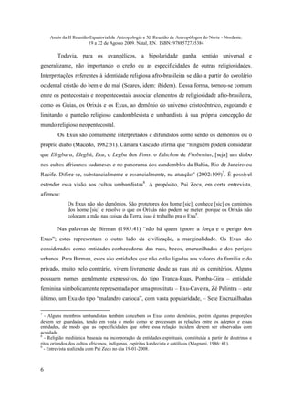 Anais da II Reunião Equatorial de Antropologia e XI Reunião de Antropólogos do Norte - Nordeste.
                       19 a 22 de Agosto 2009. Natal, RN. ISBN: 9788572735384

        Todavia, para os evangélicos, a bipolaridade ganha sentido universal e
generalizante, não importando o credo ou as especificidades de outras religiosidades.
Interpretações referentes à identidade religiosa afro-brasileira se dão a partir do corolário
ocidental cristão do bem e do mal (Soares, idem: ibidem). Dessa forma, tornou-se comum
entre os pentecostais e neopentecostais associar elementos de religiosidade afro-brasileira,
como os Guias, os Orixás e os Exus, ao demônio do universo cristocêntrico, esgotando e
limitando o panteão religioso candomblesista e umbandista à sua própria concepção de
mundo religioso neopentecostal.
        Os Exus são comumente interpretados e difundidos como sendo os demônios ou o
próprio diabo (Macedo, 1982:31). Câmara Cascudo afirma que “ninguém poderá considerar
que Elegbara, Elegbá, Exu, o Legba dos Fons, o Edschou de Frobenius, [seja] um diabo
nos cultos africanos sudaneses e no panorama dos candomblés da Bahia, Rio de Janeiro ou
Recife. Difere-se, substancialmente e essencialmente, na atuação” (2002:109)7. É possível
estender essa visão aos cultos umbandistas8. A propósito, Pai Zeca, em certa entrevista,
afirmou:
             Os Exus não são demônios. São protetores dos home [sic], conhece [sic] os caminhos
             dos home [sic] e resolve o que os Orixás não podem se meter, porque os Orixás não
             colocam a mão nas coisas da Terra, isso é trabalho pra o Exu9.

        Nas palavras de Birman (1985:41) “não há quem ignore a força e o perigo dos
Exus”; estes representam o outro lado da civilização, a marginalidade. Os Exus são
considerados como entidades conhecedoras das ruas, becos, encruzilhadas e dos perigos
urbanos. Para Birman, estes são entidades que não estão ligadas aos valores da família e do
privado, muito pelo contrário, vivem livremente desde as ruas até os cemitérios. Alguns
possuem nomes geralmente expressivos, do tipo Tranca-Ruas, Pomba-Gira – entidade
feminina simbolicamente representada por uma prostituta – Exu-Caveira, Zé Pelintra – este
último, um Exu do tipo “malandro carioca”, com vasta popularidade, – Sete Encruzilhadas

7
  - Alguns membros umbandistas também concebem os Exus como demônios, porém algumas proporções
devem ser guardadas, tendo em vista o modo como se processam as relações entre os adeptos e essas
entidades, de modo que as especificidades que sobre essa relação incidem devem ser observadas com
acuidade.
8
  - Religião mediúnica baseada na incorporação de entidades espirituais, constituída a partir de doutrinas e
ritos oriundos dos cultos africanos, indígenas, espíritas kardecista e católicos (Magnani, 1986: 61).
9
  - Entrevista realizada com Pai Zeca no dia 19-01-2008.



6
 