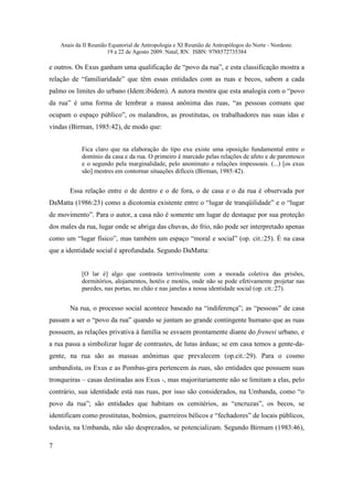 Anais da II Reunião Equatorial de Antropologia e XI Reunião de Antropólogos do Norte - Nordeste.
                       19 a 22 de Agosto 2009. Natal, RN. ISBN: 9788572735384

e outros. Os Exus ganham uma qualificação de “povo da rua”, e esta classificação mostra a
relação de “familiaridade” que têm essas entidades com as ruas e becos, sabem a cada
palmo os limites do urbano (Idem:ibidem). A autora mostra que esta analogia com o “povo
da rua” é uma forma de lembrar a massa anônima das ruas, “as pessoas comuns que
ocupam o espaço público”, os malandros, as prostitutas, os trabalhadores nas suas idas e
vindas (Birman, 1985:42), de modo que:


            Fica claro que na elaboração do tipo exu existe uma oposição fundamental entre o
            domínio da casa e da rua. O primeiro é marcado pelas relações de afeto e de parentesco
            e o segundo pela marginalidade, pelo anonimato e relações impessoais. (...) [os exus
            são] mestres em contornar situações difíceis (Birman, 1985:42).


       Essa relação entre o de dentro e o de fora, o de casa e o da rua é observada por
DaMatta (1986:23) como a dicotomia existente entre o “lugar de tranqüilidade” e o “lugar
de movimento”. Para o autor, a casa não é somente um lugar de destaque por sua proteção
dos males da rua, lugar onde se abriga das chuvas, do frio, não pode ser interpretado apenas
como um “lugar físico”, mas também um espaço “moral e social” (op. cit.:25). É na casa
que a identidade social é aprofundada. Segundo DaMatta:


            [O lar é] algo que contrasta terrivelmente com a morada coletiva das prisões,
            dormitórios, alojamentos, hotéis e motéis, onde não se pode efetivamente projetar nas
            paredes, nas portas, no chão e nas janelas a nossa identidade social (op. cit.:27).


       Na rua, o processo social acontece baseado na “indiferença”; as “pessoas” de casa
passam a ser o “povo da rua” quando se juntam ao grande contingente humano que as ruas
possuem, as relações privativa à família se esvaem prontamente diante do frenesi urbano, e
a rua passa a simbolizar lugar de contrastes, de lutas árduas; se em casa temos a gente-da-
gente, na rua são as massas anônimas que prevalecem (op.cit.:29). Para o cosmo
umbandista, os Exus e as Pombas-gira pertencem às ruas, são entidades que possuem suas
tronqueiras – casas destinadas aos Exus -, mas majoritariamente não se limitam a elas, pelo
contrário, sua identidade está nas ruas, por isso são considerados, na Umbanda, como “o
povo da rua”; são entidades que habitam os cemitérios, as “encruzas”, os becos, se
identificam como prostitutas, boêmios, guerreiros bélicos e “fechadores” de locais públicos,
todavia, na Umbanda, não são desprezados, se potencializam. Segundo Birmam (1983:46),

7
 