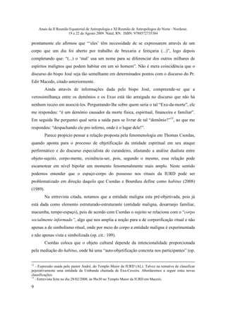 Anais da II Reunião Equatorial de Antropologia e XI Reunião de Antropólogos do Norte - Nordeste.
                        19 a 22 de Agosto 2009. Natal, RN. ISBN: 9788572735384

prontamente ele afirmou que “‘eles’ têm necessidade de se expressarem através de um
corpo que um dia foi aberto por trabalho de bruxaria e feitiçaria (...)”, logo depois
completando que: “(...) o ‘mal’ usa um nome para se diferenciar dos outros milhares de
espíritos malignos que podem habitar em um só homem”. Não é mera coincidência que o
discurso do bispo José seja tão semelhante em determinados pontos com o discurso do Pr.
Edir Macedo, citado anteriormente.
          Ainda através de informações dada pelo bispo José, compreende-se que a
verossimilhança entre os demônios e os Exus está tão arraigada no discurso que não há
nenhum receio em associá-los. Perguntando-lhe sobre quem seria o tal “Exu-da-morte”, ele
me respondeu: “é um demônio causador da morte física, espiritual, financeira e familiar”.
Em seguida lhe perguntei qual seria a saída para se livrar de tal “demônio?”13, ao que me
respondeu: “despachando ele pro inferno, onde é o lugar dele!”.
          Parece propício pensar a relação proposta pela fenomenologia em Thomas Csordas,
quando aponta para o processo de objetificação da entidade espiritual em seu ataque
performático e do discurso especialista do curandeiro, afastando a análise dualista entre
objeto-sujeito, corpo-mente, existência-ser, pois, segundo o mesmo, essa relação pode
escamotear em nível bipolar um momento fenomenalmente mais amplo. Neste sentido
podemos entender que o espaço-corpo do possesso nos rituais da IURD pode ser
problematizado em direção daquilo que Csordas e Bourdieu define como habitus (2008)
(1989).
          Na entrevista citada, notamos que a entidade maligna esta pré-objetivada, pois já
está dada como elemento estruturado-estruturante (entidade maligna, desarranjo familiar,
macumba, tempo-espaço), pois de acordo com Csordas o sujeito se relaciona com o “corpo
socialmente informado”, algo que nos amplia a noção para a de corporificação ritual e não
apenas a de simbolismo ritual, onde por meio do corpo a entidade maligna é experimentada
e não apenas vista e simbolizada (op. cit.: 109).
          Csordas coloca que o objeto cultural depende da intencionalidade proporcionada
pela mediação do habitus, onde há uma “auto-objetificação concreta nos participantes” (op.


12
   - Expressão usada pelo pastor André, do Templo Maior da IURD (AL). Talvez na tentativa de classificar
pejorativamente uma entidade da Umbanda chamada de Exu-Caveira. Abordaremos a seguir estas novas
classificações.
13
   - Entrevista feita no dia 28/02/2008, às 9hs30 no Templo Maior da IURD em Maceió;

9
 