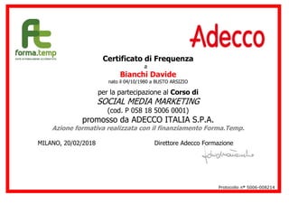Certificato di Frequenza
a
Bianchi Davide
nato il 04/10/1980 a BUSTO ARSIZIO
per la partecipazione al Corso di
SOCIAL MEDIA MARKETING
(cod. P 058 18 5006 0001)
promosso da ADECCO ITALIA S.P.A.
Azione formativa realizzata con il finanziamento Forma.Temp.
MILANO, 20/02/2018 Direttore Adecco Formazione
Protocollo n° 5006-008214
 