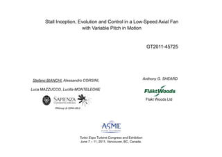 Stall Inception, Evolution and Control in a Low-Speed Axial Fan
                         with Variable Pitch in Motion !


                                                                            GT2011-45725




Stefano BIANCHI, Alessandro CORSINI,                                       Anthony G. SHEARD

Luca MAZZUCCO, Lucilla MONTELEONE

                                                                            Flakt Woods Ltd

            FMGroup @ DIMA-URLS




                              Turbo Expo Turbine Congress and Exhibition
                              June 7 – 11, 2011, Vancouver, BC, Canada.
 