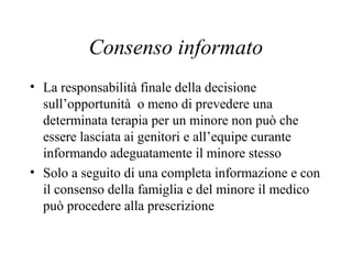 Consenso informato
• La responsabilità finale della decisione
sull’opportunità o meno di prevedere una
determinata terapia per un minore non può che
essere lasciata ai genitori e all’equipe curante
informando adeguatamente il minore stesso
• Solo a seguito di una completa informazione e con
il consenso della famiglia e del minore il medico
può procedere alla prescrizione
 