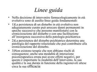 Linee guida
• Nella decisione di intervenire farmacologicamente in età
evolutiva sono di ausilio linee guida fondamentali:
• 1)La persistenza di un disturbo in età evolutiva non
adeguatamente curato può arrecare danni permanenti in
epoche successive che possono manifestarsi con la
cronicizzazione del disturbo o con una facilitazione
all’insorgenza successiva della patologia psichiatrica
• 2)La persistenza del disturbo psichiatrico determina una
patologia del rapporto relazionale che può contribuire alla
cronicizzazione del disturbo.
• 3)Non esistono terapie che non abbiano rischi di
conseguenze; anche una modalità di interazione
psicoterapeutica errata può avere effetti negativi, per
questo è importante la modalità dell’intervento, la sua
qualità e la sua durata in funzione della ragionevoli attese
circa la sua efficacia
 