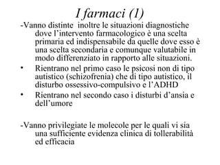 I farmaci (1)
-Vanno distinte inoltre le situazioni diagnostiche
dove l’intervento farmacologico è una scelta
primaria ed indispensabile da quelle dove esso è
una scelta secondaria e comunque valutabile in
modo differenziato in rapporto alle situazioni.
• Rientrano nel primo caso le psicosi non di tipo
autistico (schizofrenia) che di tipo autistico, il
disturbo ossessivo-compulsivo e l’ADHD
• Rientrano nel secondo caso i disturbi d’ansia e
dell’umore
-Vanno privilegiate le molecole per le quali vi sia
una sufficiente evidenza clinica di tollerabilità
ed efficacia
 