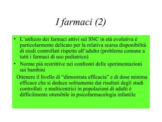 I farmaci (2)
• L’utilizzo dei farmaci attivi sul SNC in età evolutiva è
particolarmente delicato per la relativa scarsa disponibilità
di studi controllati rispetto all’adulto (problema comune a
tutti i farmaci di uso pediatrico)
• Norme più restrittive nei confronti delle sperimentazioni
sui bambini
Ottenere il livello di “dimostrata efficacia” e di dose minima
efficace che si deduce solitamente dai risultati degli studi
controllati e multicentrici in popolazioni di adulti è
difficilmente ottenibile in psicofarmacologia infantile
 