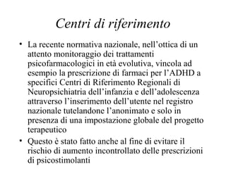 Centri di riferimento
• La recente normativa nazionale, nell’ottica di un
attento monitoraggio dei trattamenti
psicofarmacologici in età evolutiva, vincola ad
esempio la prescrizione di farmaci per l’ADHD a
specifici Centri di Riferimento Regionali di
Neuropsichiatria dell’infanzia e dell’adolescenza
attraverso l’inserimento dell’utente nel registro
nazionale tutelandone l’anonimato e solo in
presenza di una impostazione globale del progetto
terapeutico
• Questo è stato fatto anche al fine di evitare il
rischio di aumento incontrollato delle prescrizioni
di psicostimolanti
 