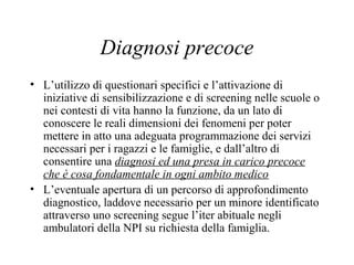 Diagnosi precoce
• L’utilizzo di questionari specifici e l’attivazione di
iniziative di sensibilizzazione e di screening nelle scuole o
nei contesti di vita hanno la funzione, da un lato di
conoscere le reali dimensioni dei fenomeni per poter
mettere in atto una adeguata programmazione dei servizi
necessari per i ragazzi e le famiglie, e dall’altro di
consentire una diagnosi ed una presa in carico precoce
che è cosa fondamentale in ogni ambito medico
• L’eventuale apertura di un percorso di approfondimento
diagnostico, laddove necessario per un minore identificato
attraverso uno screening segue l’iter abituale negli
ambulatori della NPI su richiesta della famiglia.
 