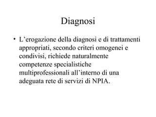 Diagnosi
• L’erogazione della diagnosi e di trattamenti
appropriati, secondo criteri omogenei e
condivisi, richiede naturalmente
competenze specialistiche
multiprofessionali all’interno di una
adeguata rete di servizi di NPIA.
 